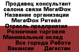 Продавец-консультант салона связи МегаФон › Название организации ­ МегаФон Ритейл › Отрасль предприятия ­ Розничная торговля › Минимальный оклад ­ 20 000 - Все города Работа » Вакансии   . Дагестан респ.,Дагестанские Огни г.